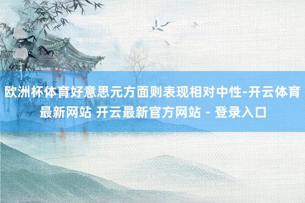 欧洲杯体育好意思元方面则表现相对中性-开云体育最新网站 开云最新官方网站 - 登录入口