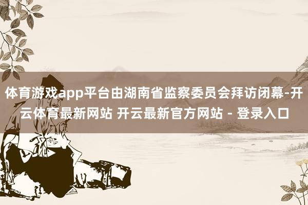 体育游戏app平台由湖南省监察委员会拜访闭幕-开云体育最新网站 开云最新官方网站 - 登录入口
