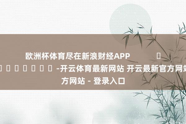 欧洲杯体育尽在新浪财经APP            													-开云体育最新网站 开云最新官方网站 - 登录入口