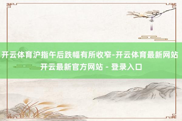 开云体育沪指午后跌幅有所收窄-开云体育最新网站 开云最新官方网站 - 登录入口