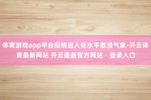 体育游戏app平台疫情进入低水平散漫气象-开云体育最新网站 开云最新官方网站 - 登录入口