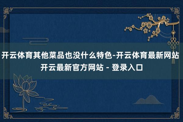 开云体育其他菜品也没什么特色-开云体育最新网站 开云最新官方网站 - 登录入口
