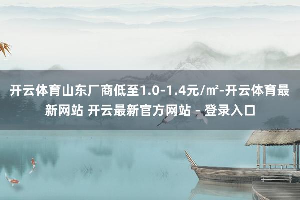 开云体育山东厂商低至1.0-1.4元/㎡-开云体育最新网站 开云最新官方网站 - 登录入口