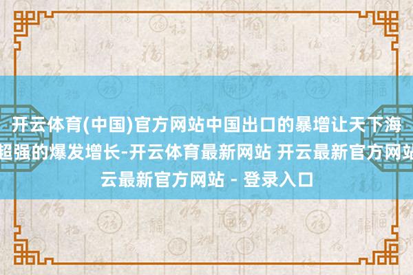 开云体育(中国)官方网站中国出口的暴增让天下海运营业出现超强的爆发增长-开云体育最新网站 开云最新官方网站 - 登录入口