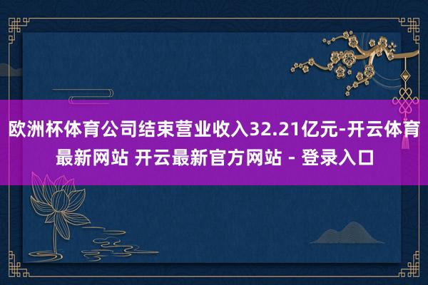 欧洲杯体育公司结束营业收入32.21亿元-开云体育最新网站 开云最新官方网站 - 登录入口