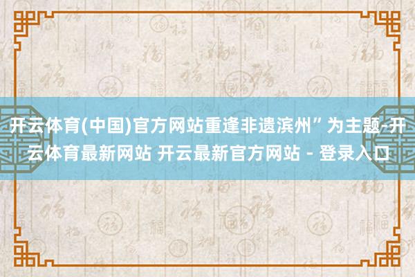 开云体育(中国)官方网站重逢非遗滨州”为主题-开云体育最新网站 开云最新官方网站 - 登录入口