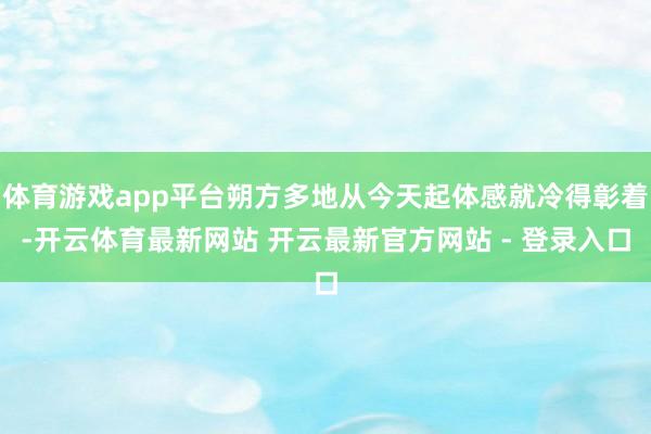 体育游戏app平台朔方多地从今天起体感就冷得彰着-开云体育最新网站 开云最新官方网站 - 登录入口