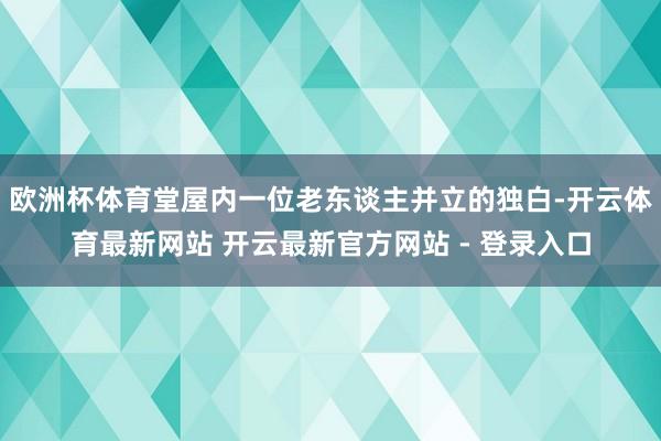 欧洲杯体育堂屋内一位老东谈主并立的独白-开云体育最新网站 开云最新官方网站 - 登录入口