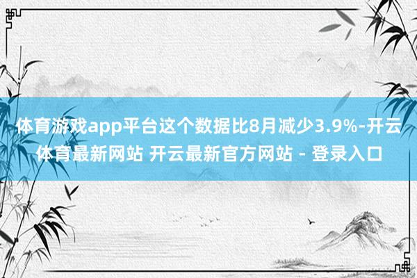 体育游戏app平台这个数据比8月减少3.9%-开云体育最新网站 开云最新官方网站 - 登录入口