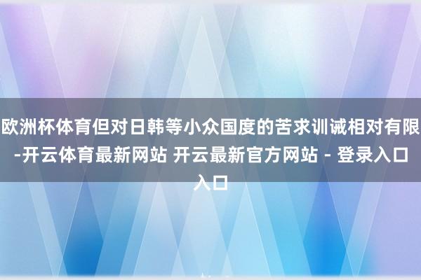 欧洲杯体育但对日韩等小众国度的苦求训诫相对有限-开云体育最新网站 开云最新官方网站 - 登录入口