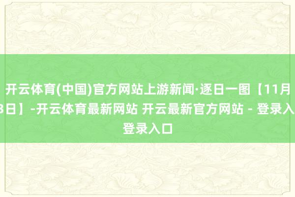 开云体育(中国)官方网站上游新闻·逐日一图【11月13日】-开云体育最新网站 开云最新官方网站 - 登录入口
