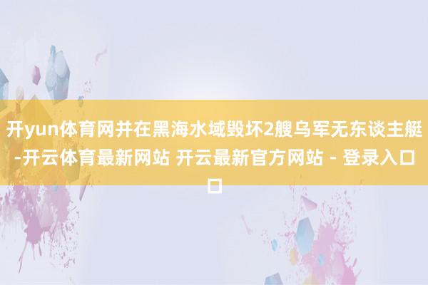 开yun体育网并在黑海水域毁坏2艘乌军无东谈主艇-开云体育最新网站 开云最新官方网站 - 登录入口