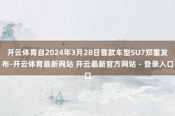 开云体育自2024年3月28日首款车型SU7郑重发布-开云体育最新网站 开云最新官方网站 - 登录入口