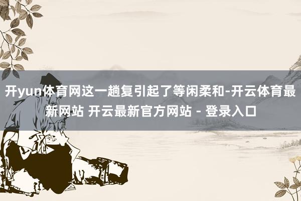 开yun体育网这一趟复引起了等闲柔和-开云体育最新网站 开云最新官方网站 - 登录入口