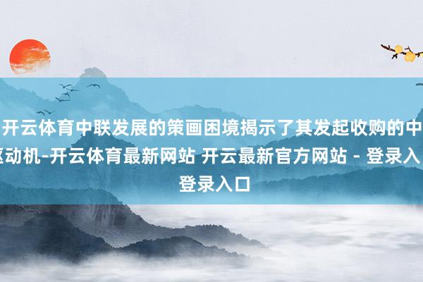 开云体育中联发展的策画困境揭示了其发起收购的中枢动机-开云体育最新网站 开云最新官方网站 - 登录入口