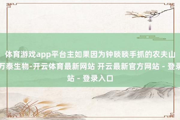 体育游戏app平台主如果因为钟睒睒手抓的农夫山泉和万泰生物-开云体育最新网站 开云最新官方网站 - 登录入口