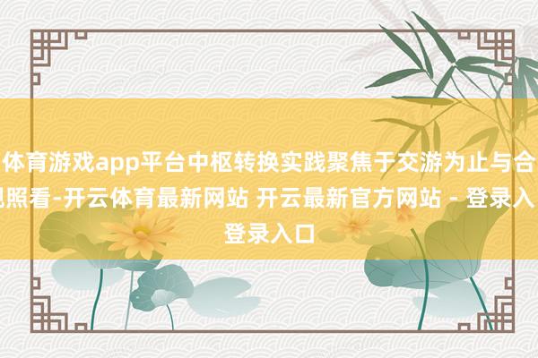 体育游戏app平台中枢转换实践聚焦于交游为止与合规照看-开云体育最新网站 开云最新官方网站 - 登录入口