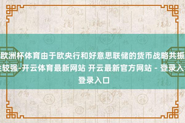 欧洲杯体育由于欧央行和好意思联储的货币战略共振性较强-开云体育最新网站 开云最新官方网站 - 登录入口