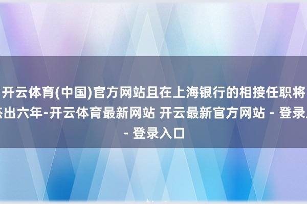 开云体育(中国)官方网站且在上海银行的相接任职将不杰出六年-开云体育最新网站 开云最新官方网站 - 登录入口
