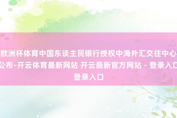 欧洲杯体育中国东谈主民银行授权中海外汇交往中心公布-开云体育最新网站 开云最新官方网站 - 登录入口