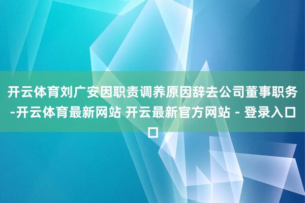 开云体育 刘广安因职责调养原因辞去公司董事职务-开云体育最新网站 开云最新官方网站 - 登录入口