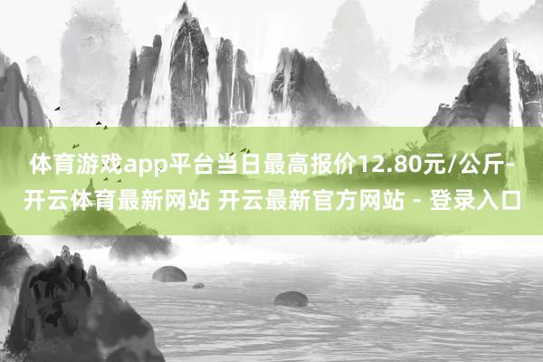 体育游戏app平台当日最高报价12.80元/公斤-开云体育最新网站 开云最新官方网站 - 登录入口