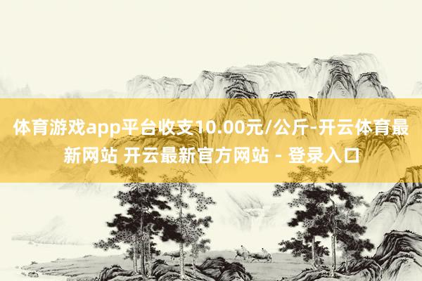 体育游戏app平台收支10.00元/公斤-开云体育最新网站 开云最新官方网站 - 登录入口