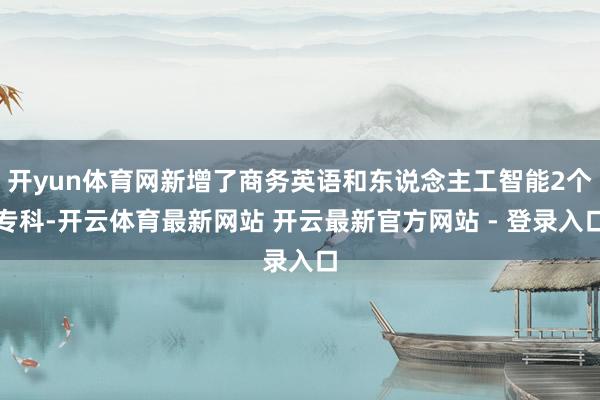 开yun体育网新增了商务英语和东说念主工智能2个专科-开云体育最新网站 开云最新官方网站 - 登录入口