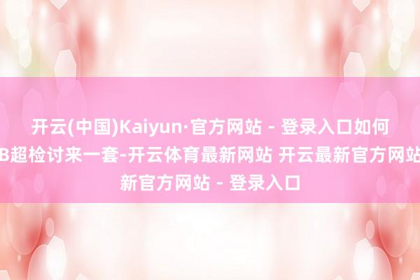 开云(中国)Kaiyun·官方网站 - 登录入口如何找到它？1.B超检讨来一套-开云体育最新网站 开云最新官方网站 - 登录入口