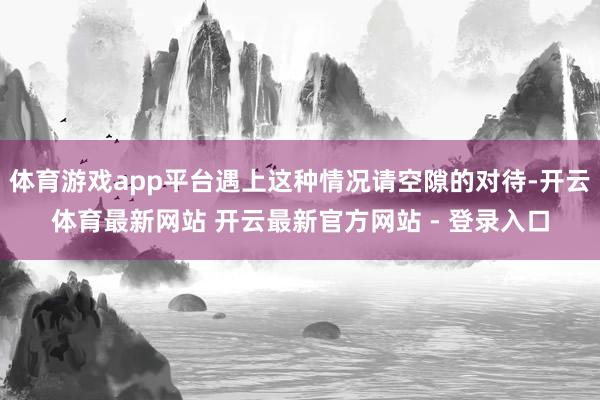 体育游戏app平台遇上这种情况请空隙的对待-开云体育最新网站 开云最新官方网站 - 登录入口