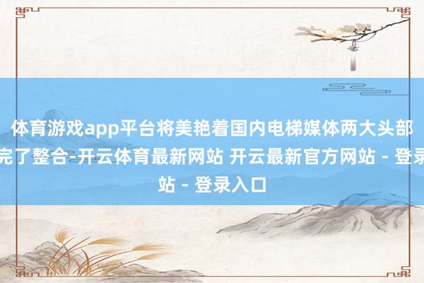体育游戏app平台将美艳着国内电梯媒体两大头部企业完了整合-开云体育最新网站 开云最新官方网站 - 登录入口