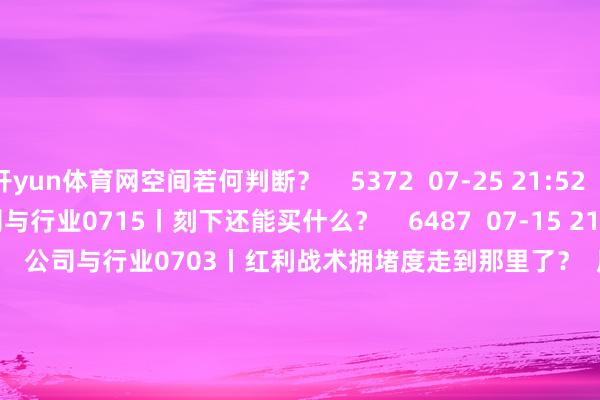 开yun体育网空间若何判断？    5372  07-25 21:52     54'51''    公司与行业0715丨刻下还能买什么？    6487  07-15 21:39     54'57''    公司与行业0703丨红利战术拥堵度走到那里了？  原创    7200  07-03 21:06     54'54''    公司与行业0603丨6月板块干线关爱哪些？    6488  06-03 21:38     一财最热    点击关闭-开云体育最新网站 开云最新官方网站 - 登录入口