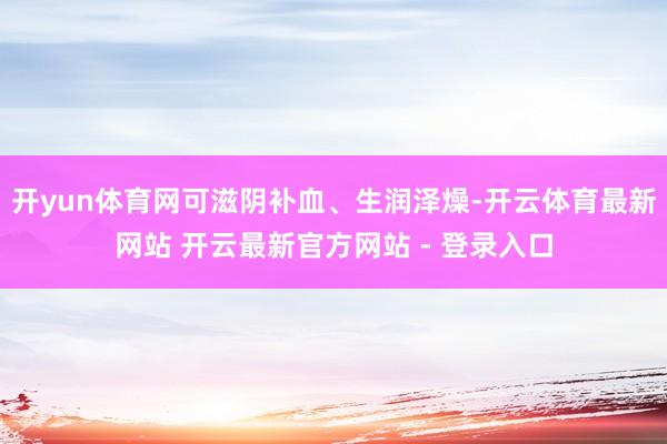 开yun体育网可滋阴补血、生润泽燥-开云体育最新网站 开云最新官方网站 - 登录入口