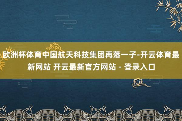 欧洲杯体育中国航天科技集团再落一子-开云体育最新网站 开云最新官方网站 - 登录入口