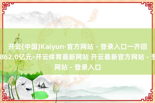 开云(中国)Kaiyun·官方网站 - 登录入口一齐回笼量14862.0亿元-开云体育最新网站 开云最新官方网站 - 登录入口