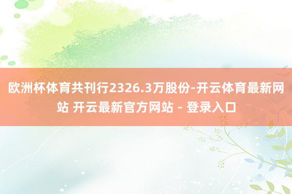 欧洲杯体育共刊行2326.3万股份-开云体育最新网站 开云最新官方网站 - 登录入口