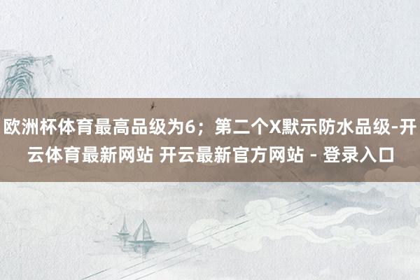 欧洲杯体育最高品级为6；第二个X默示防水品级-开云体育最新网站 开云最新官方网站 - 登录入口