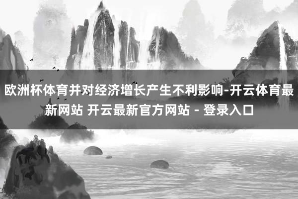 欧洲杯体育并对经济增长产生不利影响-开云体育最新网站 开云最新官方网站 - 登录入口
