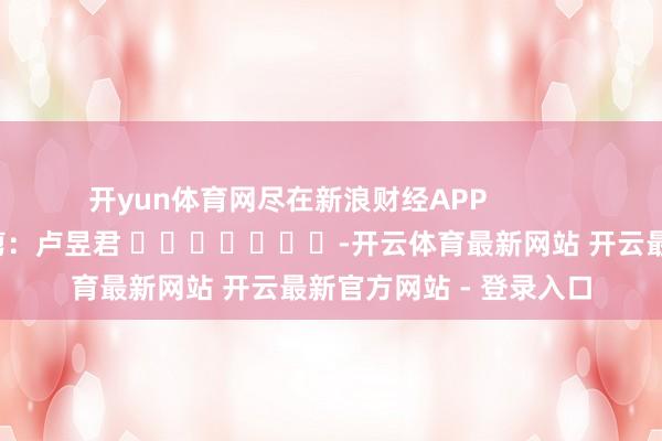 开yun体育网尽在新浪财经APP            						包袱裁剪：卢昱君 							-开云体育最新网站 开云最新官方网站 - 登录入口