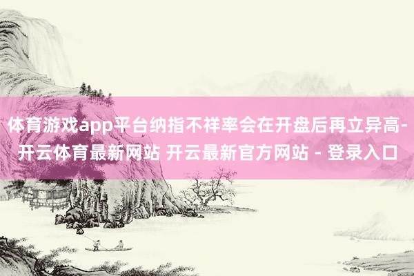 体育游戏app平台纳指不祥率会在开盘后再立异高-开云体育最新网站 开云最新官方网站 - 登录入口