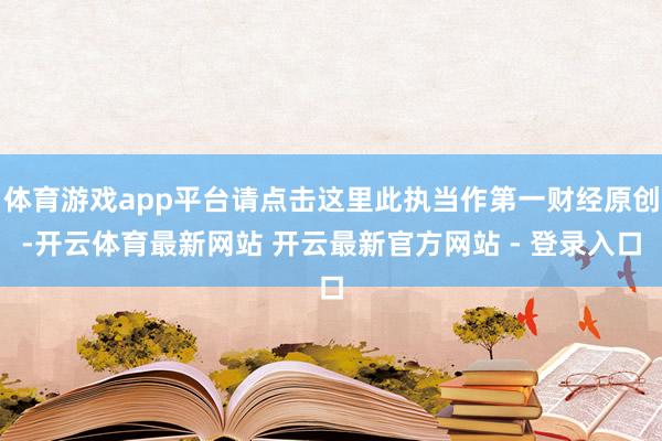 体育游戏app平台请点击这里此执当作第一财经原创-开云体育最新网站 开云最新官方网站 - 登录入口