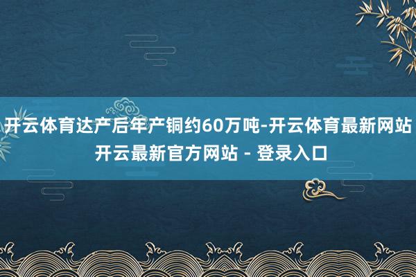 开云体育达产后年产铜约60万吨-开云体育最新网站 开云最新官方网站 - 登录入口
