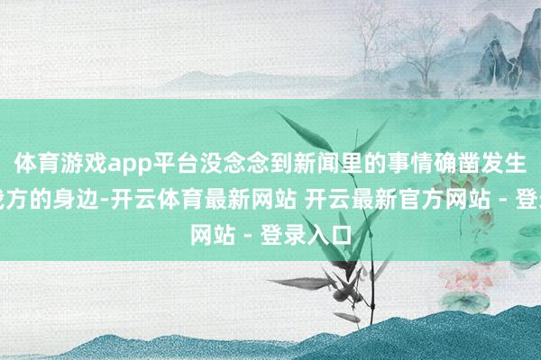体育游戏app平台没念念到新闻里的事情确凿发生在了我方的身边-开云体育最新网站 开云最新官方网站 - 登录入口