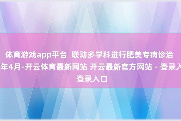 体育游戏app平台  联动多学科进行肥美专病诊治  本年4月-开云体育最新网站 开云最新官方网站 - 登录入口