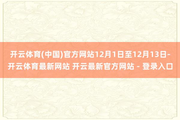 开云体育(中国)官方网站12月1日至12月13日-开云体育最新网站 开云最新官方网站 - 登录入口