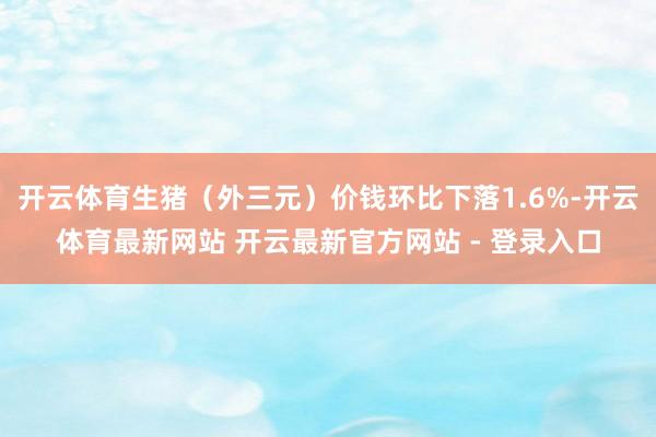 开云体育生猪（外三元）价钱环比下落1.6%-开云体育最新网站 开云最新官方网站 - 登录入口
