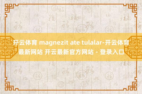 开云体育 magnezit ate tulalar-开云体育最新网站 开云最新官方网站 - 登录入口