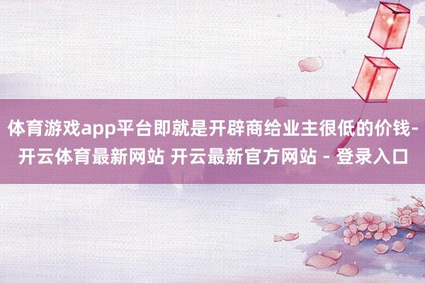 体育游戏app平台即就是开辟商给业主很低的价钱-开云体育最新网站 开云最新官方网站 - 登录入口