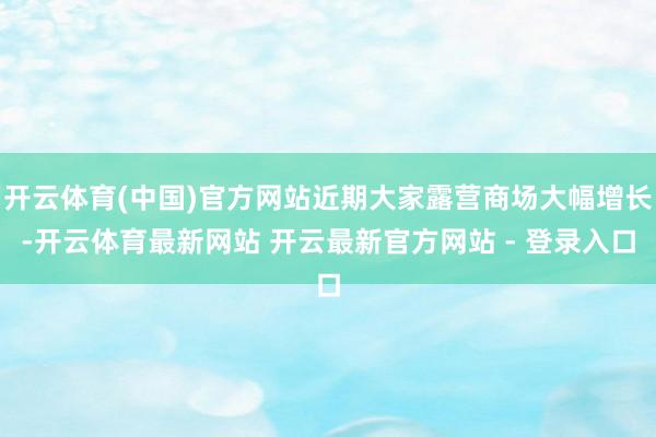 开云体育(中国)官方网站近期大家露营商场大幅增长-开云体育最新网站 开云最新官方网站 - 登录入口