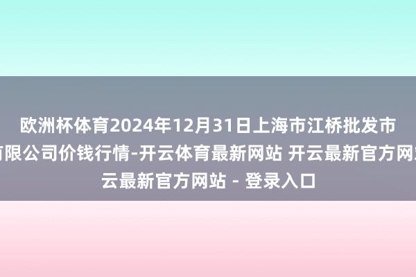 欧洲杯体育2024年12月31日上海市江桥批发市集主义处罚有限公司价钱行情-开云体育最新网站 开云最新官方网站 - 登录入口